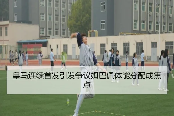 皇马连续首发引发争议姆巴佩体能分配成焦点